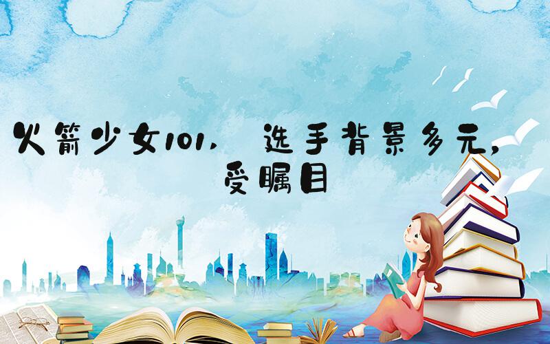 火箭少女101  选手背景多元，备受瞩目 